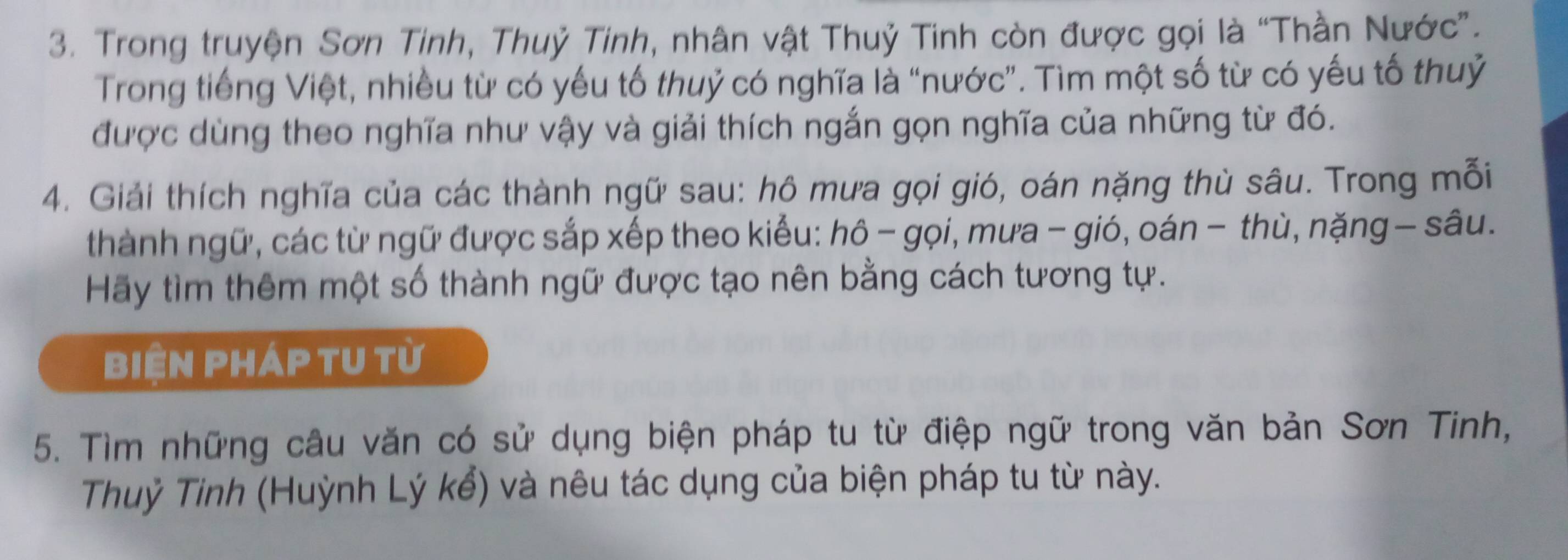 Trong truyện Sơn Tinh, Thuỷ Tinh, nhân vật Thuỷ Tinh còn được gọi là “Thần Nước”. 
Trong tiếng Việt, nhiều từ có yếu tố thuỷ có nghĩa là “nước”. Tìm một số từ có yếu tố thuỷ 
được dùng theo nghĩa như vậy và giải thích ngắn gọn nghĩa của những từ đó. 
4. Giải thích nghĩa của các thành ngữ sau: hô mưa gọi gió, oán nặng thù sâu. Trong mỗi 
thành ngữ, các từ ngữ được sắp xếp theo kiểu: hô - gọi, mưa - gió, oán - thù, nặng — sâu. 
Hãy tìm thêm một số thành ngữ được tạo nên bằng cách tương tự. 
biện pháp tu từ 
5. Tìm những câu văn có sử dụng biện pháp tu từ điệp ngữ trong văn bản Sơn Tinh, 
Thuỷ Tinh (Huỳnh Lý kể) và nêu tác dụng của biện pháp tu từ này.