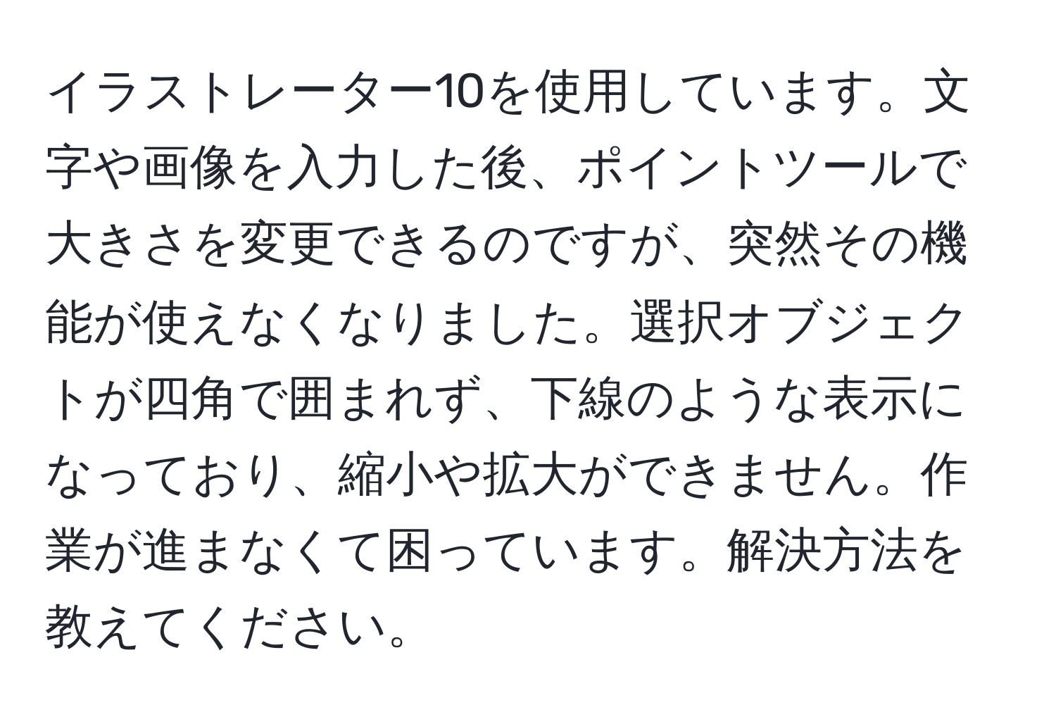 イラストレーター10を使用しています。文字や画像を入力した後、ポイントツールで大きさを変更できるのですが、突然その機能が使えなくなりました。選択オブジェクトが四角で囲まれず、下線のような表示になっており、縮小や拡大ができません。作業が進まなくて困っています。解決方法を教えてください。