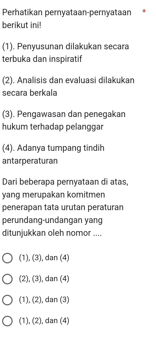 Perhatikan pernyataan-pernyataan *
berikut ini!
(1). Penyusunan dilakukan secara
terbuka dan inspiratif
(2). Analisis dan evaluasi dilakukan
secara berkala
(3). Pengawasan dan penegakan
hukum terhadap pelanggar
(4). Adanya tumpang tindih
antarperaturan
Dari beberapa pernyataan di atas,
yang merupakan komitmen
penerapan tata urutan peraturan
perundang-undangan yang
ditunjukkan oleh nomor ....
(1), (3), dan (4)
(2), (3), ), dan (4)
(1), (2), dan (3)
(1), (2), dan (4)