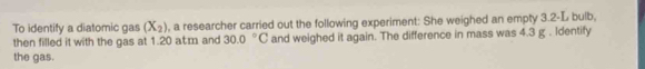 To identify a diatomic gas (X_2) , a researcher carried out the following experiment: She weighed an empty 3.2-L bulb, 
then filled it with the gas at 1.20 atm and 30.0°C and weighed it again. The difference in mass was 4.3 g. Identify 
the gas.