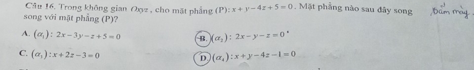 Trong không gian Oxyz , cho mặt phẳng (P): x+y-4z+5=0. Mặt phẳng nào sau đây song
song với mặt phẳng (P)?
A. (alpha _1):2x-3y-z+5=0 (alpha _2):2x-y-z=0
B.
C. (alpha _3):x+2z-3=0
D. (alpha _4):x+y-4z-1=0