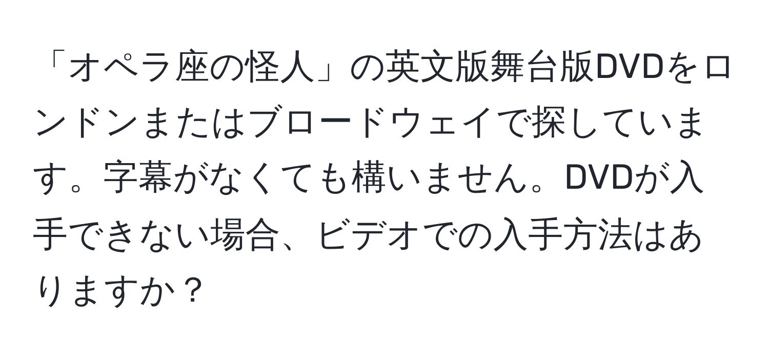 「オペラ座の怪人」の英文版舞台版DVDをロンドンまたはブロードウェイで探しています。字幕がなくても構いません。DVDが入手できない場合、ビデオでの入手方法はありますか？