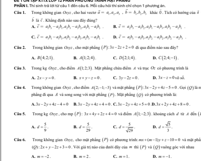 Để Tôn tập kítx lóp 12 phân phưô ng trính mạt pháng
PHAN I. Thí sinh trả lời từ câu 1 đến câu 6. Mỗi câu hỏi thí sinh chỉ chọn 1 phương án.
Câu 1. Trong không gian Oxyz , cho hai vecto vector a=a_1,a_2,a_3,vector b=b_1,b_2,b_3 khác vector 0. Tích có hướng của vector a
vector b là vector c. Khẳng định nào sau đây đúng?
A. vector c=a_1b_3-a_2b_1,a_2b_3-a_3b_2,a_3b_1-a_1b_3. B. vector c=a_2b_3-a_3b_2,a_3b_1-a_1b_3,a_1b_2-a_2b_1.
C. vector c=a_3b_1-a_1b_3,a_1b_2-a_2b_1,a_2b_3-a_3b_1. D. vector c=a_1b_3-a_3b_1,a_2b_2-a_1b_2,a_3b_2-a_2b_3.
Câu 2. Trong không gian Oxyz , cho mặt phẳng (P) 3x-2z+2=0 đi qua điểm nào sau đây?
A. B(4;2;1). B. A(1;2;4). C. D(2;1;4). D. C(2;4;-1).
Câu 3. Trong kg Oxyz , cho điểm A(1;2;3). Mặt phẳng chứa điểm .4 và trục Oz có phương trình là
A. 2x-y=0. B. x+y-z=0. C. 3y-2z=0. D. 3x-z=0 vô shat _ overline 
Câu 4. Trong không gian Oxyz , cho điểm A(2;-1;-3) và mặt phảng (P):3x-2y+4z-5=0. Gọi (Q) là m
phẳng đi qua A và song song với mặt phẳng (P). Mặt phẳng (Q) có phương trình là:
A. 3x-2y+4z-4=0 B. 3x-2y+4z+4=0. C. 3x-2y+4z+5=0 .D. 3x+2y+4z+8=0.
Câu 5. Trong kg Oxyz , cho mp (P) : 3x+4y+2z+4=0 và điểm A(1;-2;3). khoảng cách d từ A đến ( )
A. d= 5/9 . B. d= 5/29 . C. d= 5/sqrt(29) . D. d= sqrt(5)/3 .
Câu 6. Trong không gian Oxyz, cho mặt phẳng (P) có phương trình: mx+(m-1)y+z-10=0 và mặt phả
(Q) 2x+y-2z+3=0. Với giá trị nào của dưới đây của m thì (P) và (Q) vuông góc với nhau
A. m=-2. B. m=2. C. m=1. D. m=-1.