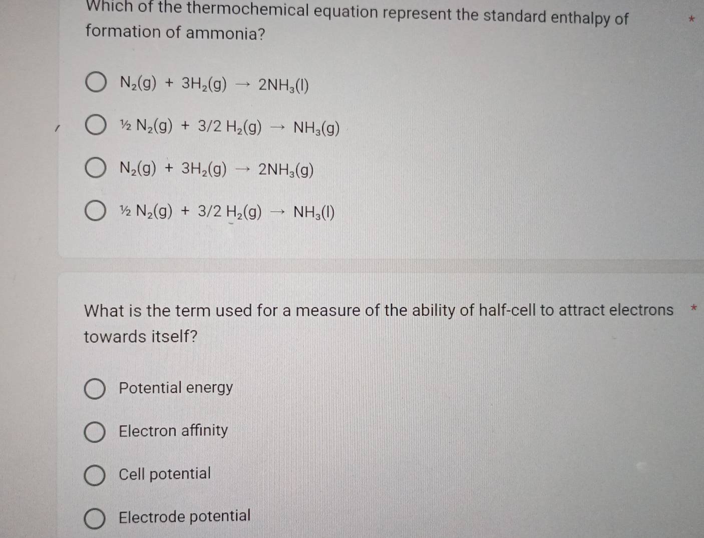 Which of the thermochemical equation represent the standard enthalpy of
*
formation of ammonia?
N_2(g)+3H_2(g)to 2NH_3(l)
1/2N_2(g)+3/2H_2(g)to NH_3(g)
N_2(g)+3H_2(g)to 2NH_3(g)
1/2N_2(g)+3/2H_2(g)to NH_3(l)
What is the term used for a measure of the ability of half-cell to attract electrons *
towards itself?
Potential energy
Electron affinity
Cell potential
Electrode potential