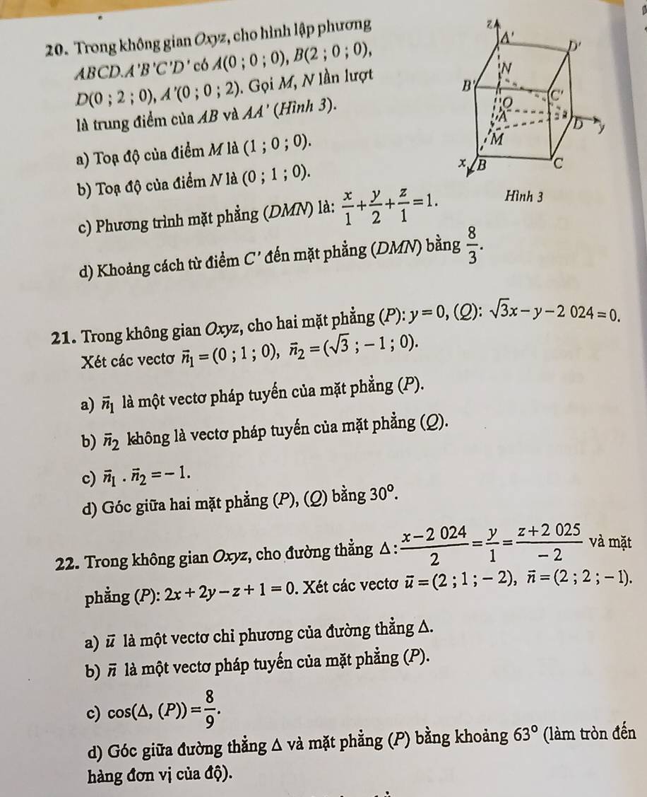 Trong không gian Oxyz, cho hình lập phương
ABCD.A'B'C'D' có A(0;0;0),B(2;0;0),
D(0;2;0),A'(0;0;2).  Gọi M, N lần lượt
là trung điểm của AB và AA' (Hình 3).
a) Toạ độ của điểm M là (1;0;0).
b) Toạ độ của điểm N là (0;1;0).
c) Phương trình mặt phẳng (DMN) là:  x/1 + y/2 + z/1 =1. Hình 3
d) Khoảng cách từ điểm C' đến mặt phẳng (DMN) bằng  8/3 .
21. Trong không gian Oxyz, cho hai mặt phẳng (P): y=0,(Q):sqrt(3)x-y-2024=0.
Xét các vectơ vector n_1=(0;1;0),vector n_2=(sqrt(3);-1;0).
a) vector n_1 là một vectơ pháp tuyến của mặt phẳng (P).
b) overline n_2 không là vectơ pháp tuyến của mặt phẳng (Q).
c) vector n_1· vector n_2=-1.
d) Góc giữa hai mặt phẳng (P), (Q) bằng 30°.
22. Trong không gian Oxyz, cho đường thẳng Δ:  (x-2024)/2 = y/1 = (z+2025)/-2  và mặt
phẳng (P): 2x+2y-z+1=0. Xét các vectơ vector u=(2;1;-2),vector n=(2;2;-1).
a) # là một vectơ chi phương của đường thẳng A.
b) π là một vectơ pháp tuyến của mặt phẳng (P).
c) cos (△ ,(P))= 8/9 .
d) Góc giữa đường thẳng △ vdot a mặt phẳng (P) bằng khoảng 63° (làm tròn đến
hàng đơn vị của độ).