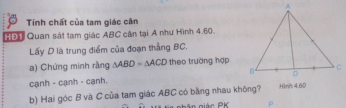 Tính chất của tam giác cân 
HĐ1 Quan sát tam giác ABC cân tại A như Hình 4.60. 
Lấy D là trung điểm của đoạn thẳng BC. 
a) Chứng minh rằng △ ABD=△ ACD theo trường hợp 
cạnh - cạnh - cạnh. 
b) Hai góc B và C của tam giác ABC có bằng nhau không? Hình 4.60 
n giác PK P