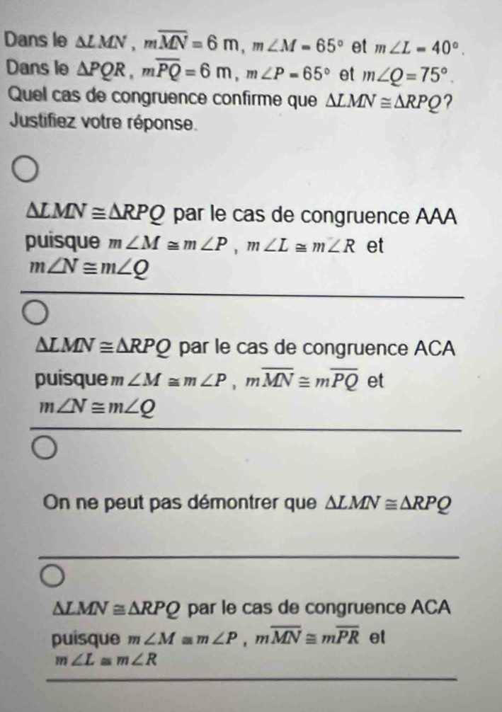 Dans le △ LMN, moverline MN=6m, m∠ M=65° et m∠ L=40°. 
Dans le △ PQR, moverline PQ=6m, m∠ P=65° et m∠ Q=75°. 
Quel cas de congruence confirme que △ LMN≌ △ RPQ ?
Justifiez votre réponse.
△ LMN≌ △ RPQ par le cas de congruence AAA
puisque m∠ M≌ m∠ P, m∠ L≌ m∠ R et
m∠ N≌ m∠ Q
△ LMN≌ △ RPQ par le cas de congruence ACA
puisque m ∠ M≌ m∠ P, moverline MN≌ moverline PQ et
m∠ N≌ m∠ Q
On ne peut pas démontrer que △ LMN≌ △ RPQ
△ LMN≌ △ RPQ par le cas de congruence ACA
puisque m∠ M≌ m∠ P, moverline MN≌ moverline PR et
m∠ L≌ m∠ R