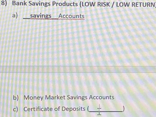 Bank Savings Products (LOW RISK / LOW RETURN) 
a) savings Accounts 
b) Money Market Savings Accounts 
c) Certificate of Deposits (_