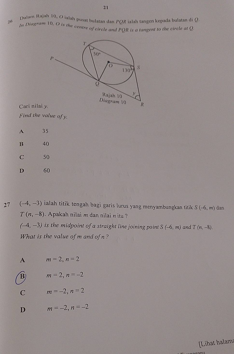 21
26 Dalam Rajah 10, Oialah pusat bulatan dan PQR ialah tangen kepada bulatan di Q.
In Diagram 10, O is the centre of circle and PQR is a tangent to the circle at Q
Cari nilai
Find the value of y.
A 35
B 40
C 50
D 60
27 (-4,-3) ialah titik tengah bagi garis lurus yang menyambungkan titik . S(-6,m) dan
T(n,-8) Apakah nilai m dan nilai n itu ?
(-4,-3) is the midpoint of a straight line joining point S(-6,m) and T(n,-8).
What is the value of m and ofn?
A m=2,n=2
B m=2,n=-2
C m=-2,n=2
D m=-2,n=-2
Lihat halama