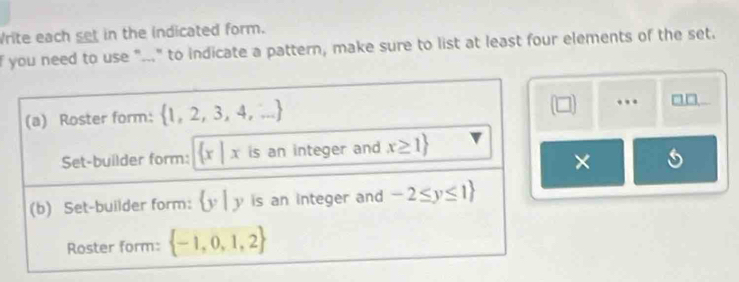 Write each set in the indicated form. 
f you need to use "..." to indicate a pattern, make sure to list at least four elements of the set. 
(a) Roster form:  1,2,3,4,...
(□ ) . □□ 
Set-builder form:  x|x is an integer and x≥ 1
× 
(b) Set-builder form: v y is an integer and -2≤ y≤ 1
Roster form:  -1,0,1,2