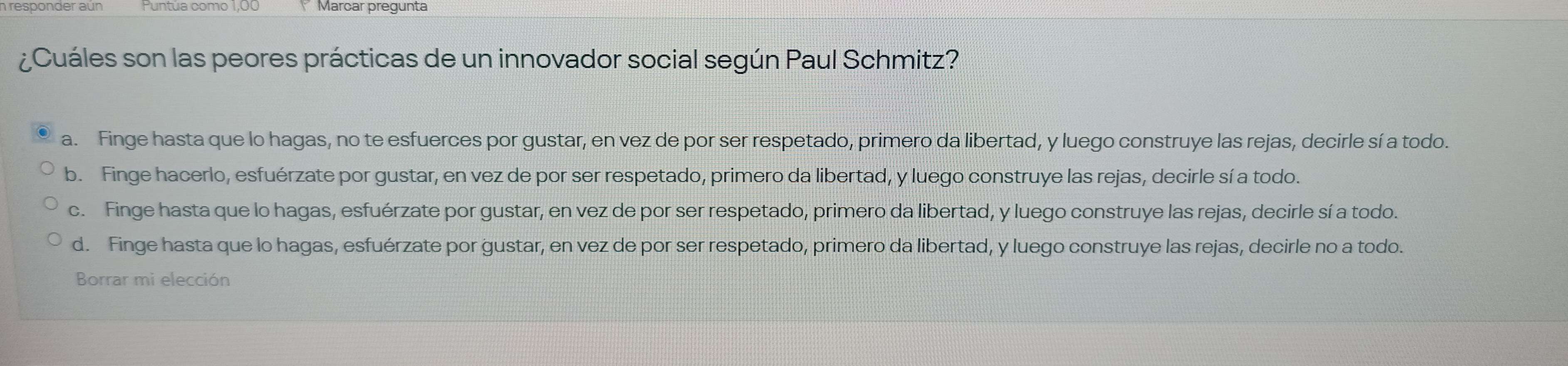 Marcar pregunta
¿Cuáles son las peores prácticas de un innovador social según Paul Schmitz?
a. Finge hasta que lo hagas, no te esfuerces por gustar, en vez de por ser respetado, primero da libertad, y luego construye las rejas, decirle sí a todo.
b. Finge hacerlo, esfuérzate por gustar, en vez de por ser respetado, primero da libertad, y luego construye las rejas, decirle sí a todo.
c. Finge hasta que lo hagas, esfuérzate por gustar, en vez de por ser respetado, primero da libertad, y luego construye las rejas, decirle sí a todo.
d. Finge hasta que lo hagas, esfuérzate por gustar, en vez de por ser respetado, primero da libertad, y luego construye las rejas, decirle no a todo.
Borrar mi elección