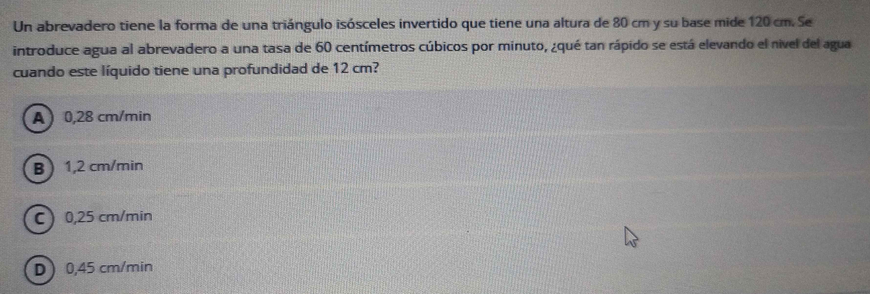 Un abrevadero tiene la forma de una triángulo isósceles invertido que tiene una altura de 80 cm y su base mide 120 cm. Se
introduce agua al abrevadero a una tasa de 60 centímetros cúbicos por minuto, ¿qué tan rápido se está elevando el nivel del agua
cuando este líquido tiene una profundidad de 12 cm?
A 0,28 cm/min
B 1,2 cm/min
C 0,25 cm/min
D 0,45 cm/min