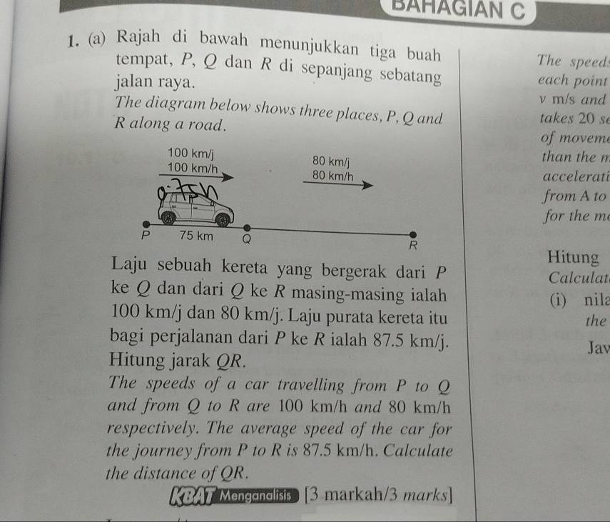 BAHAGIAN C 
1. (a) Rajah di bawah menunjukkan tiga buah The speed: 
tempat, P, Q dan R di sepanjang sebatang 
jalan raya. each point
v m/s and 
The diagram below shows three places, P, Q and takes 20 s
R along a road. 
of moveme 
than the m
accelerati 
from A to 
for the m
Hitung 
Laju sebuah kereta yang bergerak dari P Calculat 
ke Q dan dari Q ke R masing-masing ialah 
(i) nila
100 km/j dan 80 km/j. Laju purata kereta itu the 
bagi perjalanan dari P ke R ialah 87.5 km/j. Jav 
Hitung jarak QR. 
The speeds of a car travelling from P to Q
and from Q to R are 100 km/h and 80 km/h
respectively. The average speed of the car for 
the journey from P to R is 87.5 km/h. Calculate 
the distance of QR. 
KBAT Mengendlisis [3 markah/3 marks]