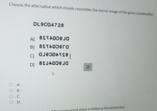 Choose the alternative which closely resembles the mirror image of the given combination.
DL9CG4728
A) вS т OOеJа
B) вSтaつつегa
C) аJеつə↑тS8
D) 8SLəɔeJa
C
A
B
C
D
cansparent sheet is folded at the dotted line.