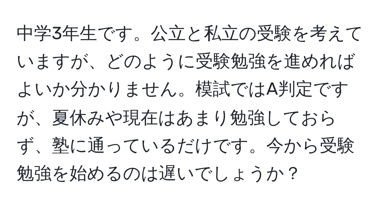 中学3年生です。公立と私立の受験を考えていますが、どのように受験勉強を進めればよいか分かりません。模試ではA判定ですが、夏休みや現在はあまり勉強しておらず、塾に通っているだけです。今から受験勉強を始めるのは遅いでしょうか？