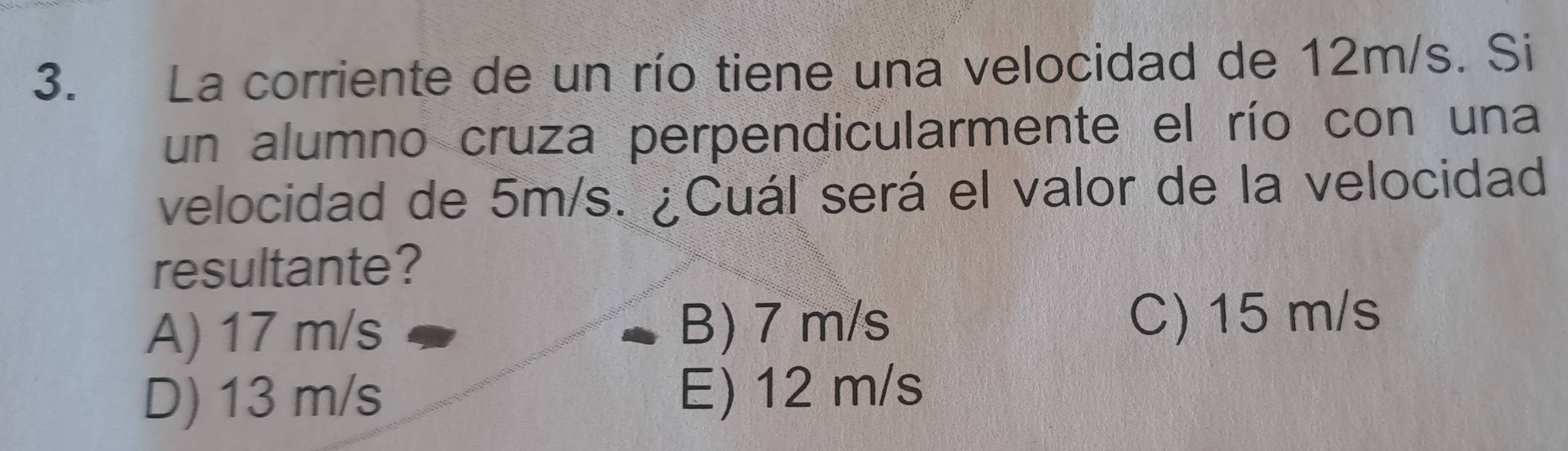 La corriente de un río tiene una velocidad de 12m/s. Si
un alumno cruza perpendicularmente el río con una
velocidad de 5m/s. ¿Cuál será el valor de la velocidad
resultante?
A) 17 m/s B) 7 m/s C) 15 m/s
D) 13 m/s E) 12 m/s