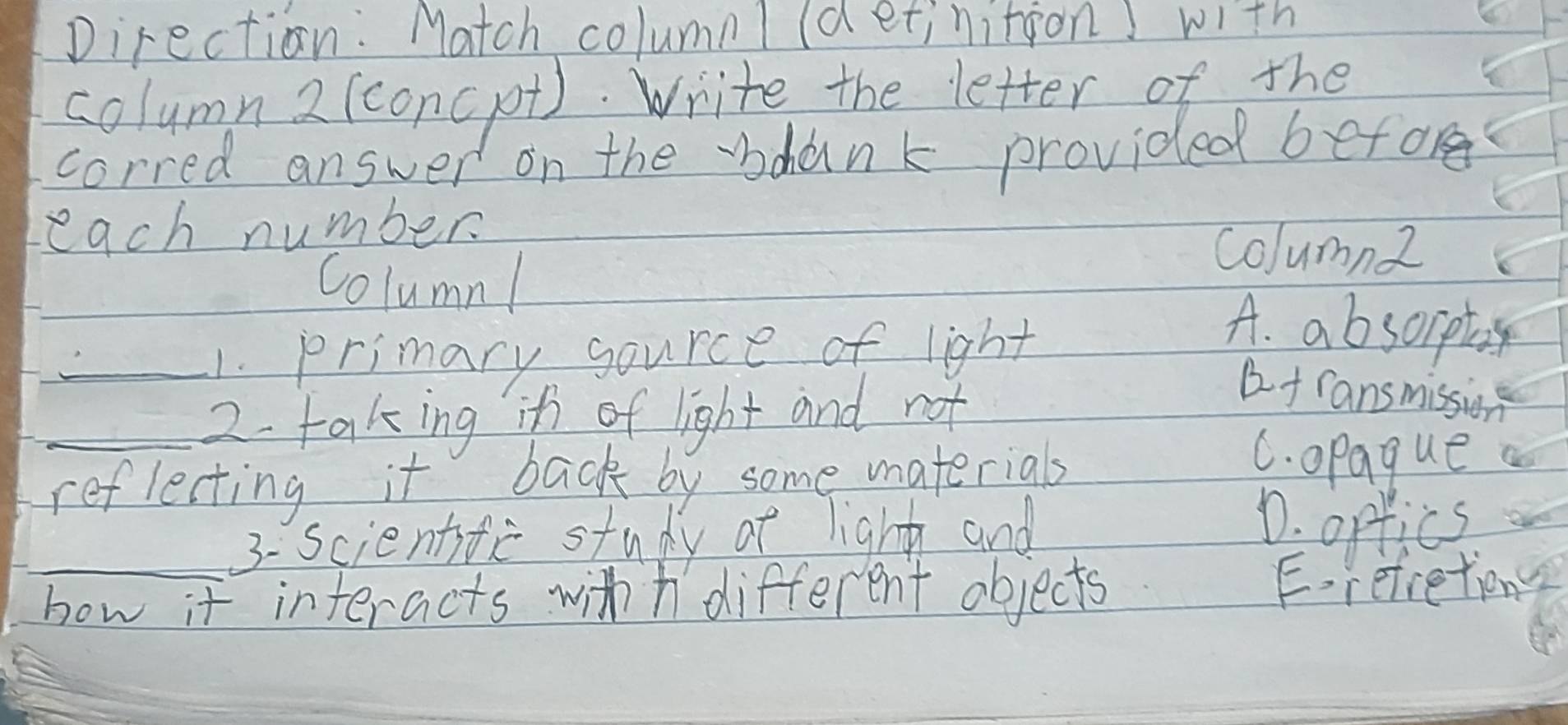 Direction: Match columnl (detinition with
column2 (concpt). Write the letter of the
corred answer on the "dank provided before
each number
column2
Column! A. absorpt
_1. primary gource of light
_2- taking if of light and not
af ransmission
reflecting it back by some materials
C. opague a
3- scientife study of light and
D. orfics
_how it interacts withh different objects Erefretiong