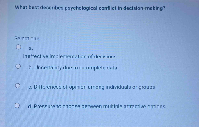 What best describes psychological conflict in decision-making?
Select one:
a.
Ineffective implementation of decisions
b. Uncertainty due to incomplete data
c. Differences of opinion among individuals or groups
d. Pressure to choose between multiple attractive options