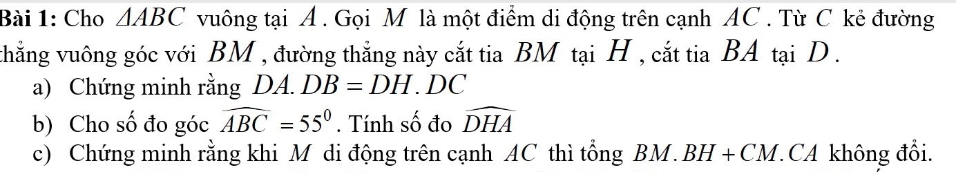 Cho △ ABC vuông tại A. Gọi M là một điểm di động trên cạnh AC. Từ C kẻ đường 
thẳng vuông góc với BM , đường thẳng này cắt tia BM tại H , cắt tia BA tại D. 
a) Chứng minh rằng DA. DB=DH. 1 C
b) Cho số đo góc widehat ABC=55°. Tính số đo widehat DHA
c) Chứng minh rằng khi M di động trên cạnh AC thì tổng BM. BH+CM CA không đổi.