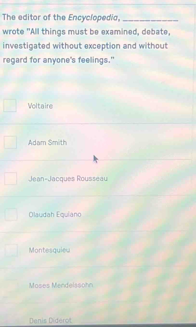 The editor of the Encyclopedia,_
wrote "All things must be examined, debate,
investigated without exception and without
regard for anyone's feelings."
Voltaire
Adam Smith
Jean-Jacques Rousseau
Olaudah Equiano
Montesquieu
Moses Mendelssohn
Denis Diderot