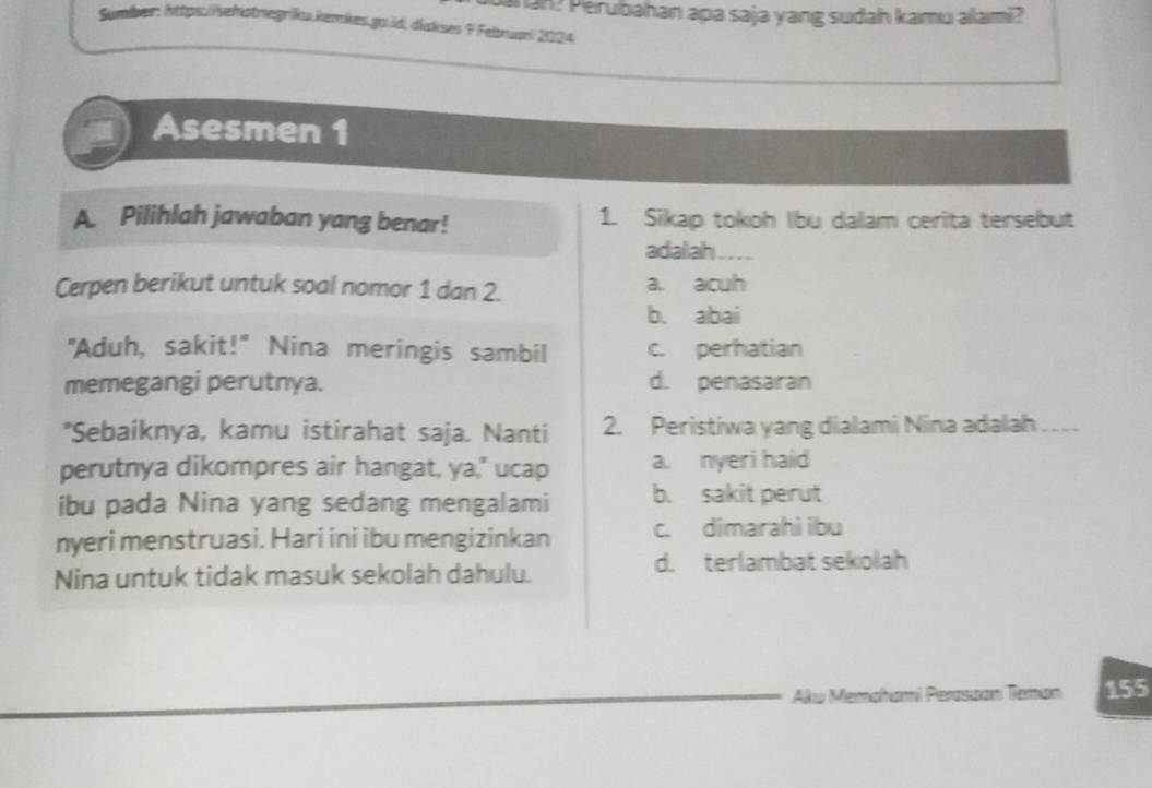 san? Perubahan apa saja yang sudah kamu alami?
Sumber: https://sehatnegriku.kemkes.gs.id, diskses 9 Febnuari 2024
Asesmen 1
A. Pilihlah jawaban yang benar! 1. Sikap tokoh Ibu dalam cerita tersebut
adalah . 
Cerpen berikut untuk soal nomor 1 dan 2. a. acuh
b. abai
"Aduh, sakit!" Nina meringis sambil c. perhatian
memegangi perutnya. d. penasaran
"Sebaiknya, kamu istirahat saja. Nanti 2. Peristiwa yang dialami Nina adalah_
perutnya dikompres air hangat, ya," ucap a. nyeri haid
ibu pada Nina yang sedang mengalami b. sakit perut
nyeri menstruasi. Hari ini ibu mengizinkan c. dimarahi ibu
Nina untuk tidak masuk sekolah dahulu.
d. terlambat sekolah
Aku Memahami Perassan Teman 155