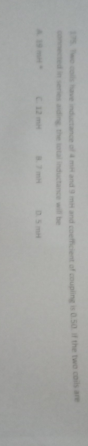 Two colls have inductance of 4 mH and 9 mH and coefficient of coupling is 0.50. If the two coils are
connected in series aiding, the total inductance will be
A. 19 mH * C. 12 mH B. 7 mH D. 5 mH