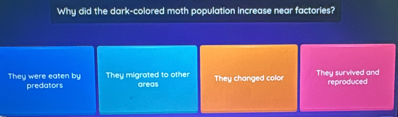 Why did the dark-colored moth population increase near factories?
They were eaten by They migrated to other They changed color They survived and
predators areas reproduced