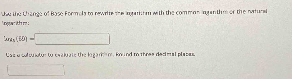 Use the Change of Base Formula to rewrite the logarithm with the common logarithm or the natural 
logarithm:
log _5(69)=□
Use a calculator to evaluate the logarithm. Round to three decimal places. 
^