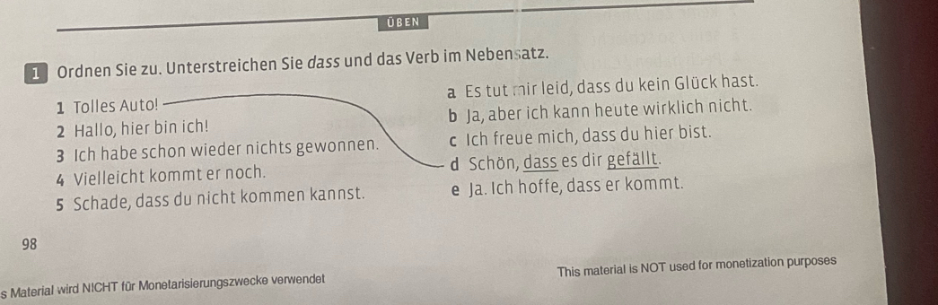 ÜBEN
1 Ordnen Sie zu. Unterstreichen Sie dass und das Verb im Nebensatz.
1 Tolles Auto! a Es tut mir leid, dass du kein Glück hast.
2 Hallo, hier bin ich! b Ja, aber ich kann heute wirklich nicht.
3 Ich habe schon wieder nichts gewonnen. c Ich freue mich, dass du hier bist.
4 Vielleicht kommt er noch. d Schön, dass es dir gefällt.
5 Schade, dass du nicht kommen kannst. e Ja. Ich hoffe, dass er kommt.
98
s Material wird NICHT für Monetarisierungszwecke verwendet This material is NOT used for monetization purposes