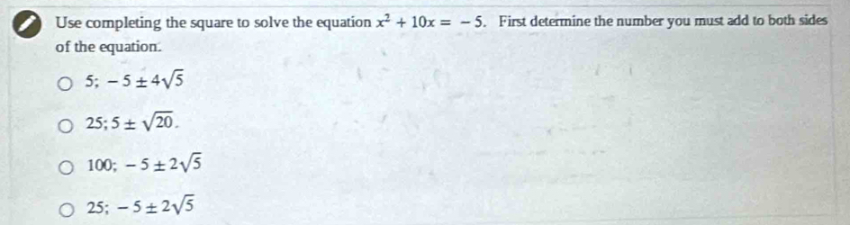 Use completing the square to solve the equation x^2+10x=-5. First determine the number you must add to both sides
of the equation.
5; -5± 4sqrt(5)
25; 5± sqrt(20).
100; -5± 2sqrt(5)
25; -5± 2sqrt(5)