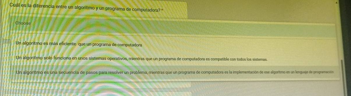 Cuál es la diferencia entre un algoritmo y un programa de computadora? *
Choose
Un algoritmo es más eficiente que un programa de computadora
Un algoritmo solo funciona en unos sistemas operativos, mientras que un programa de computadora es compatible con todos los sistemas.
Un algoritmo es una secuencia de pasos para resolver un problema, mientras que un programa de computadora es la implementación de ese algoritmo en un lenguaje de programación