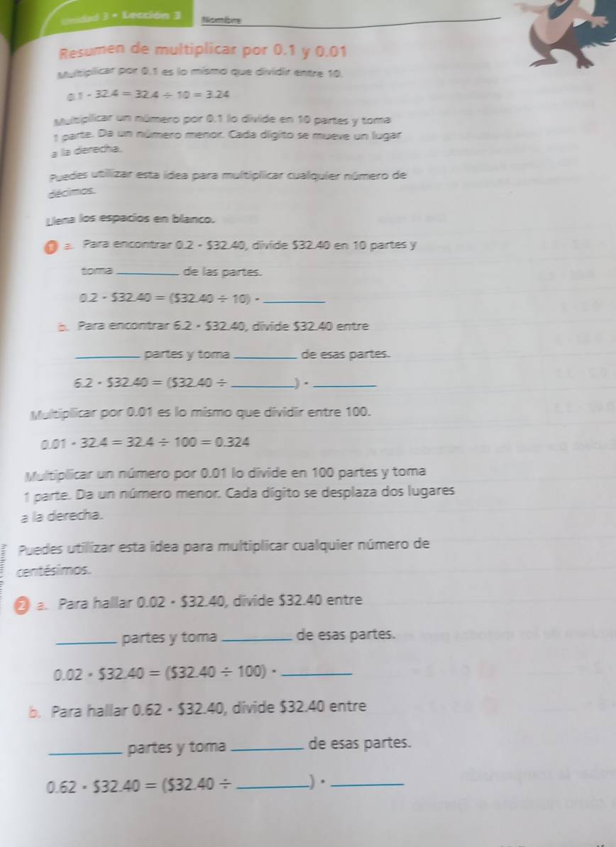 Unidad 3 × Lección 3 Nombme 
Resumen de multiplicar por 0.1 y 0.01
Multiplicar por 0.1 es lo mísmo que dividir entre 10.
0.1· 32.4=32.4/ 10=3.24
Mubipllicar un número por 0.1 lo divide en 10 partes y toma 
1 parte. Da un número menor. Cada digito se mueve un lugar 
a la derecha. 
Puedes utilizar esta idea para multiplicar cualquier número de 
décimos. 
Lena los espacios en blanco. 
a. Para encontrar 0.2-$32 240, dívide $32.40 en 10 partes y 
toma_ de las partes. 
_ 0.2· $32.40=($32.40/ 10)·. Para encontrar 6 6.2· $32.40 0, dívide $32.40 entre 
_partes y toma _de esas partes.
6.2· $32.40=($32.40/ _)·_ 
Multiplicar por 0.01 es lo mismo que dividir entre 100.
0.01· 32.4=32.4/ 100=0.324
Multiplicar un número por 0.01 lo divide en 100 partes y toma 
1 parte. Da un número menor. Cada dígito se desplaza dos lugares 
a la derecha. 
Puedes utilizar esta idea para multiplicar cualquier número de 
centésimos. 
2 a. Para hallar 0.02 • $32.40, divide $32.40 entre 
_partes y toma_ de esas partes. 
_ 0.02· $32.40=($32.40/ 100)·
b. Para hallar 0.62· $32.40 , divide $32.40 entre 
_partes y toma de esas partes. 
_ 0.62· $32.40=($32.40/
)·_