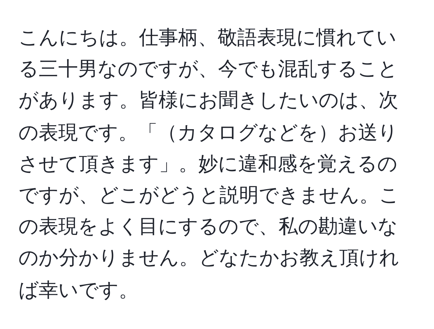 こんにちは。仕事柄、敬語表現に慣れている三十男なのですが、今でも混乱することがあります。皆様にお聞きしたいのは、次の表現です。「カタログなどをお送りさせて頂きます」。妙に違和感を覚えるのですが、どこがどうと説明できません。この表現をよく目にするので、私の勘違いなのか分かりません。どなたかお教え頂ければ幸いです。