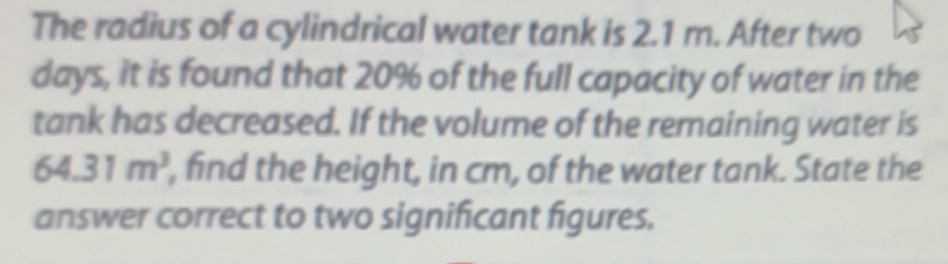 The radius of a cylindrical water tank is 2.1 m. After two
days, it is found that 20% of the full capacity of water in the 
tank has decreased. If the volume of the remaining water is
64.31m^3 , find the height, in cm, of the water tank. State the 
answer correct to two significant figures.