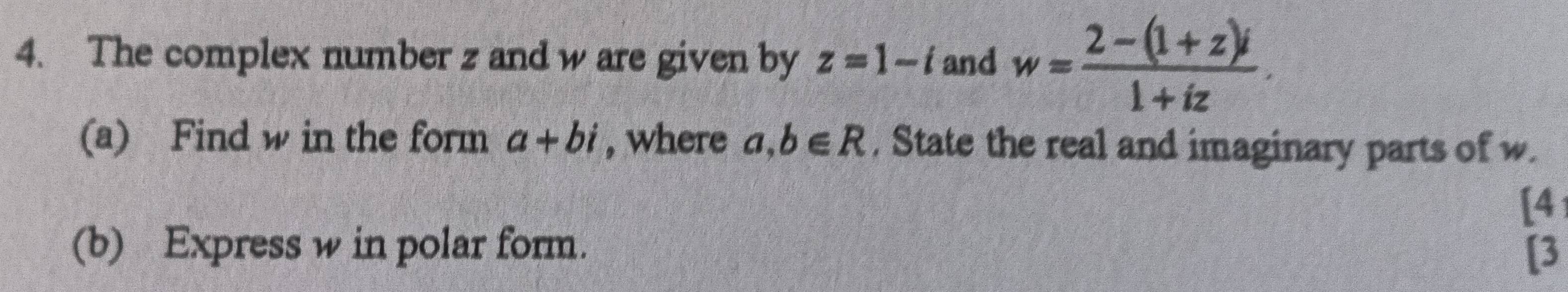 The complex number z and w are given by z=1-i and w= (2-(1+z)i)/1+iz . 
(a) Find w in the form a+bi , where a, b∈ R , State the real and imaginary parts of w. 
[4 
(b) Express w in polar form. 
[3