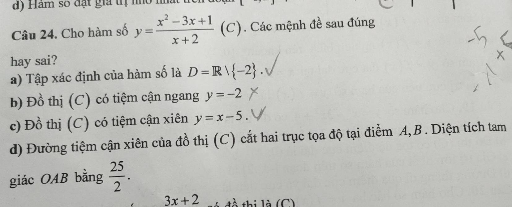 Hàm số đặt gia trị nỏ nất
Câu 24. Cho hàm số y= (x^2-3x+1)/x+2  (C). Các mệnh đề sau đúng
hay sai?
a) Tập xác định của hàm số là D=R| -2.
b) I 2x+1 thị (C) có tiệm cận ngang y=-2
c) Đồ thị (C) có tiệm cận xiên y=x-5
d) Đường tiệm cận xiên của đồ thị (C) cắt hai trục tọa độ tại điểm A, B. Diện tích tam
giác OAB bằng  25/2 .
3x+2 đề thị là (C)