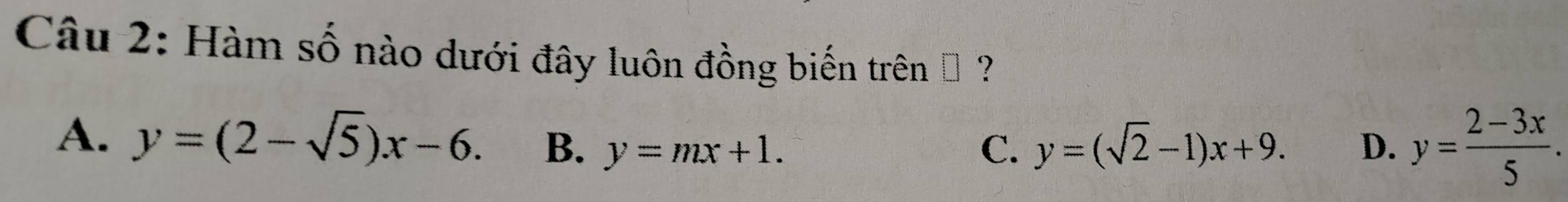 Hàm số nào dưới đây luôn đồng biến trên → ?
A. y=(2-sqrt(5))x-6. B. y=mx+1. C. y=(sqrt(2)-1)x+9. D. y= (2-3x)/5 .