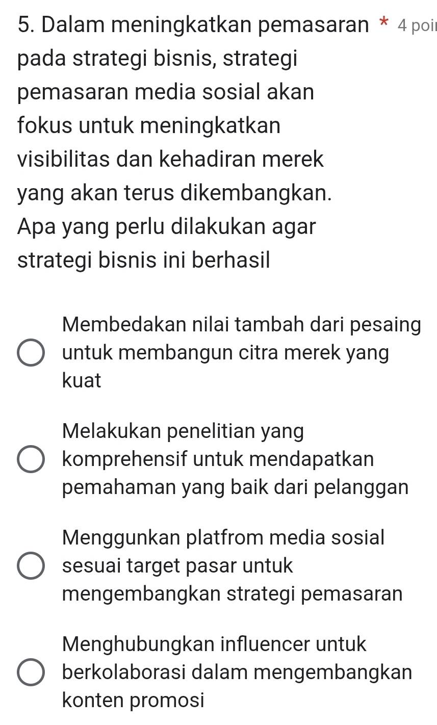 Dalam meningkatkan pemasaran * 4 poi
pada strategi bisnis, strategi
pemasaran media sosial akan
fokus untuk meningkatkan
visibilitas dan kehadiran merek
yang akan terus dikembangkan.
Apa yang perlu dilakukan agar
strategi bisnis ini berhasil
Membedakan nilai tambah dari pesaing
untuk membangun citra merek yang
kuat
Melakukan penelitian yang
komprehensif untuk mendapatkan
pemahaman yang baik dari pelanggan
Menggunkan platfrom media sosial
sesuai target pasar untuk
mengembangkan strategi pemasaran
Menghubungkan influencer untuk
berkolaborasi dalam mengembangkan
konten promosi