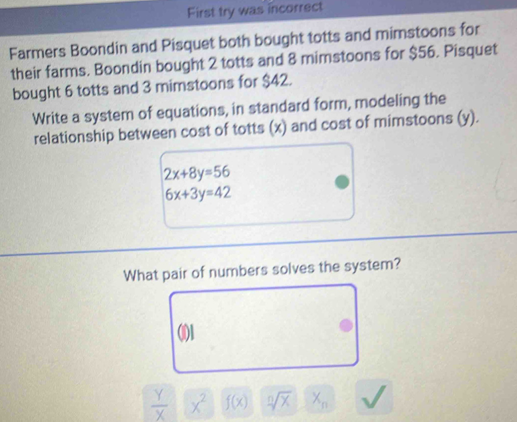 First try was incorrect 
Farmers Boondin and Pisquet both bought totts and mimstoons for 
their farms. Boondin bought 2 totts and 8 mimstoons for $56. Pisquet 
bought 6 totts and 3 mimstoons for $42. 
Write a system of equations, in standard form, modeling the 
relationship between cost of totts (x) and cost of mimstoons (y).
2x+8y=56
6x+3y=42
What pair of numbers solves the system?
 Y/X  x^2 f(x) sqrt[n](X) X_n