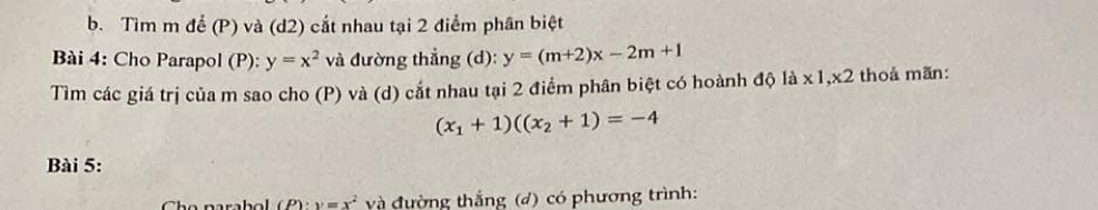 Tìm m để (P) và (d2) cắt nhau tại 2 điểm phân biệt 
Bài 4: Cho Parapol (P): y=x^2 và đường thẳng (d): y=(m+2)x-2m+1
Tìm các giá trị của m sao cho (P) và (d) cắt nhau tại 2 điểm phân biệt có hoành độ là x 1, x2 thoả mãn:
(x_1+1)((x_2+1)=-4
Bài 5:
(P)· y=x^2 và đường thắng (đ) có phương trình: