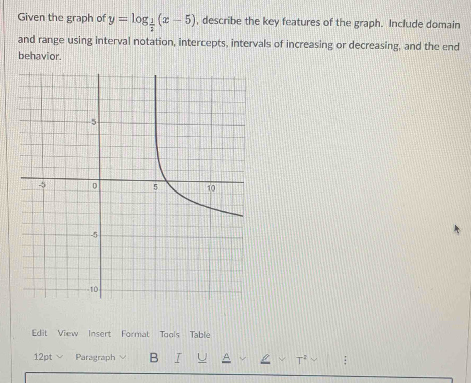 Given the graph of y=log _ 1/2 (x-5) , describe the key features of the graph. Include domain 
and range using interval notation, intercepts, intervals of increasing or decreasing, and the end 
behavior. 
Edit View Insert Format Tools Table 
12pt ∨ Paragraph B I U A L T^2