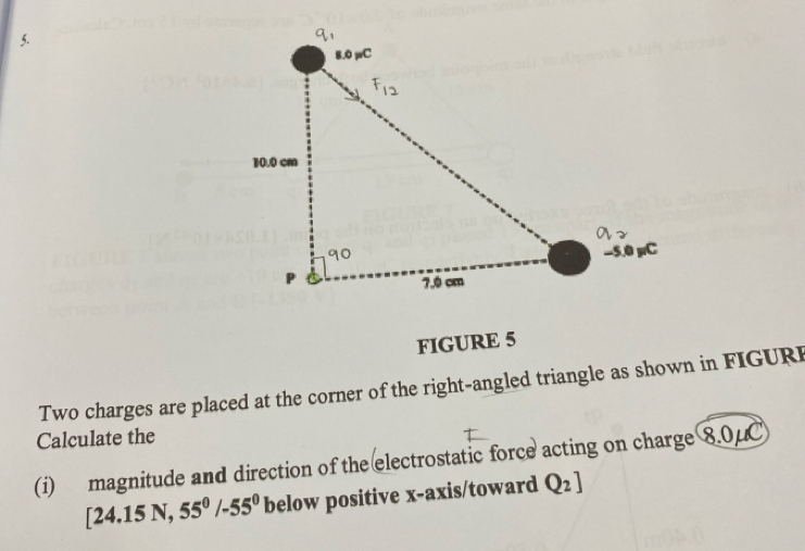 FIGURE 5 
Two charges are placed at the corner of the right-angled triangle as shown in FIGURI 
Calculate the 
(i) magnitude and direction of the electrostatic force acting on charge 8.0μC
[24.15N,55^0/-55^0 below positive x-axis/toward Q_2]