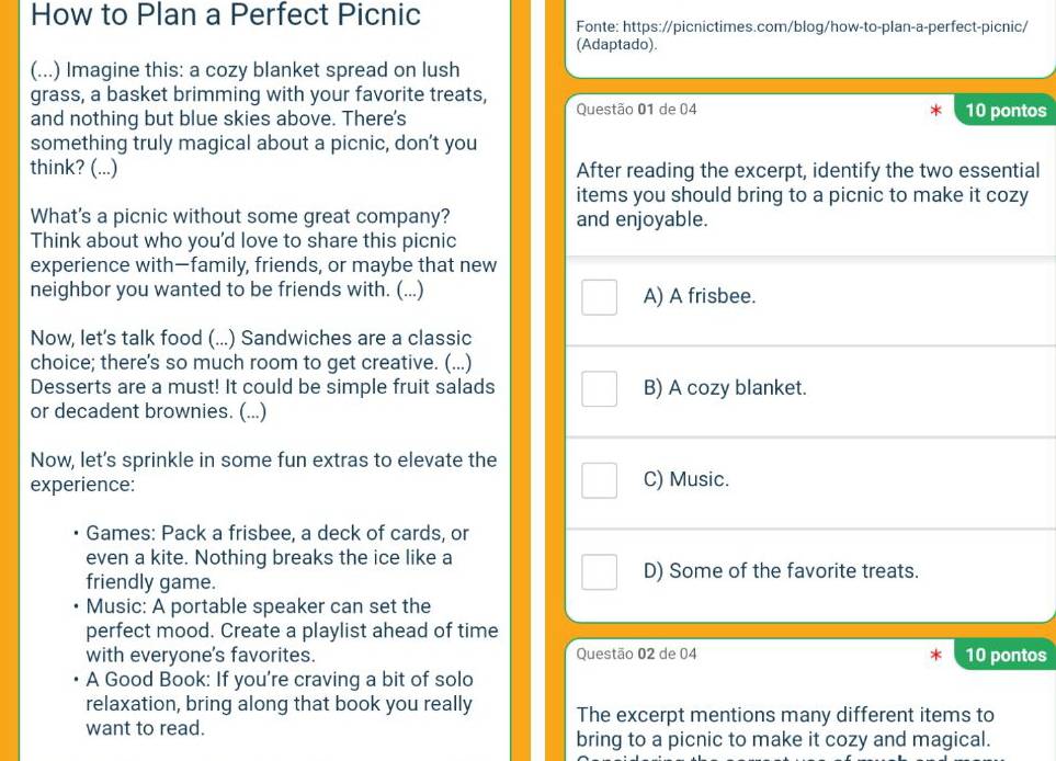 How to Plan a Perfect Picnic
Fonte: https://picnictimes.com/blog/how-to-plan-a-perfect-picnic/
(Adaptado).
(...) Imagine this: a cozy blanket spread on lush
grass, a basket brimming with your favorite treats,
and nothing but blue skies above. There's Questão 01 de 04 10 pontos
something truly magical about a picnic, don’t you
think? (...) After reading the excerpt, identify the two essential
items you should bring to a picnic to make it cozy
What's a picnic without some great company? and enjoyable.
Think about who you'd love to share this picnic
experience with—family, friends, or maybe that new
neighbor you wanted to be friends with. (...) A) A frisbee.
Now, let's talk food (...) Sandwiches are a classic
choice; there's so much room to get creative. (...)
Desserts are a must! It could be simple fruit salads B) A cozy blanket.
or decadent brownies. (...)
Now, let’s sprinkle in some fun extras to elevate the
experience: C) Music.
Games: Pack a frisbee, a deck of cards, or
even a kite. Nothing breaks the ice like a
friendly game. D) Some of the favorite treats.
Music: A portable speaker can set the
perfect mood. Create a playlist ahead of time
with everyone's favorites. Questão 02 de 04 10 pontos
A Good Book: If you're craving a bit of solo
relaxation, bring along that book you really The excerpt mentions many different items to
want to read.
bring to a picnic to make it cozy and magical.