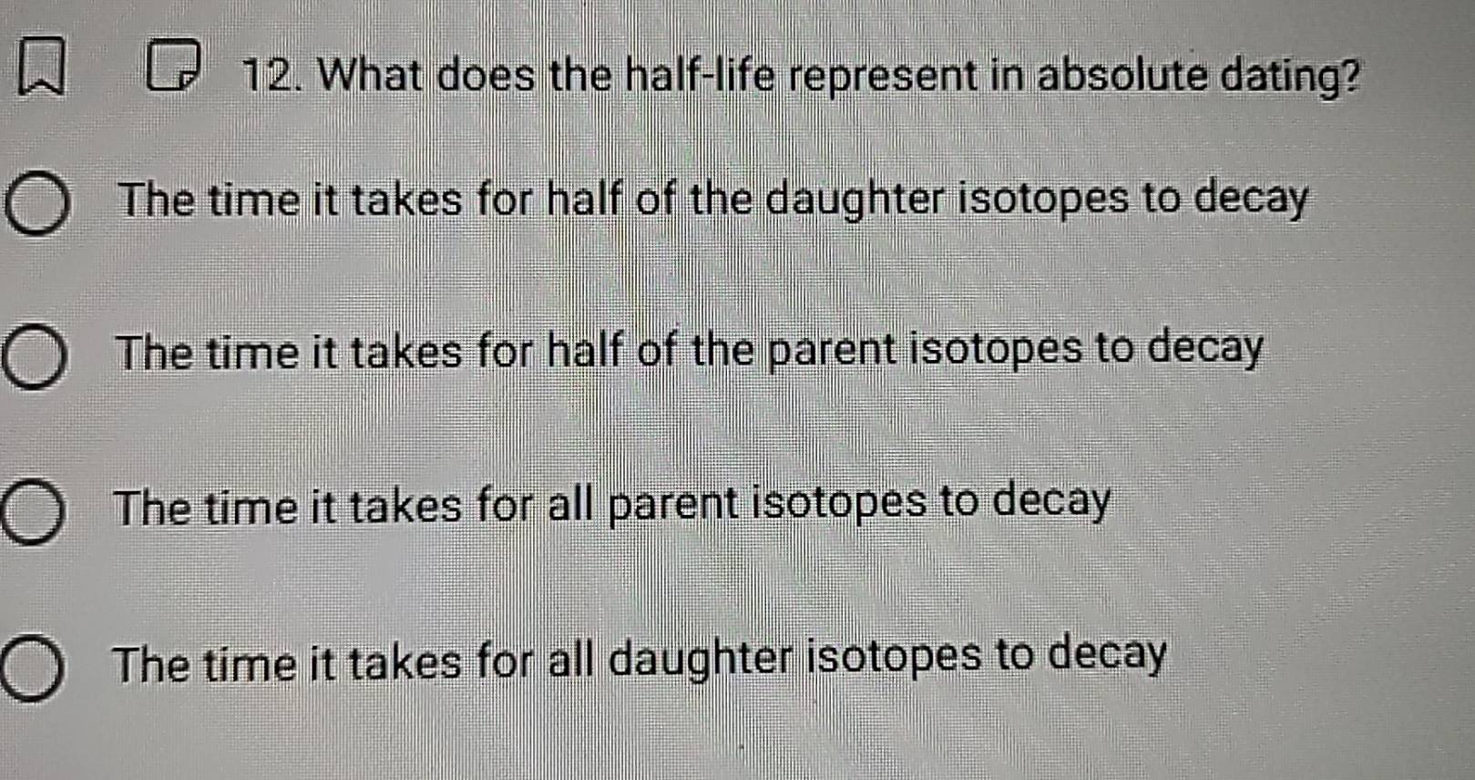 What does the half-life represent in absolute dating?
The time it takes for half of the daughter isotopes to decay
The time it takes for half of the parent isotopes to decay
The time it takes for all parent isotopes to decay
The time it takes for all daughter isotopes to decay