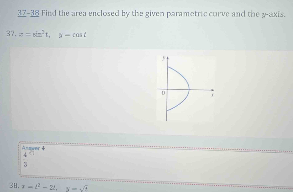 37-38 Find the area enclosed by the given parametric curve and the y-axis. 
37. x=sin^2t, y=cos t
Answer
 4/3 
38. x=t^2-2t, y=sqrt(t)