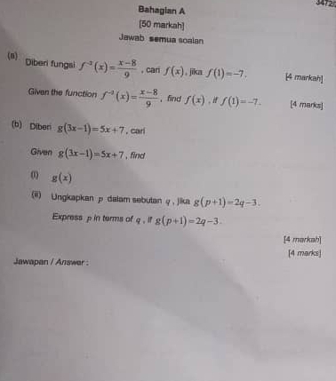 3472 
Bahagian A 
[50 markah] 
Jawab semua soalan 
(n) Diberi fungsi f^(-2)(x)= (x-8)/9  , cari f(x) 。 jīka f(1)=-7. [4 markah] 
Given the function f^(-2)(x)= (x-8)/9  ，find f(x) , if f(1)=-7. [4 marks] 
(b) Diberi g(3x-1)=5x+7 , carl 
Given g(3x-1)=5x+7 , find 
0 g(x)
(ii) Ungkapkan p dalam sebutan φ , jika g(p+1)=2q-3. 
Express p in terms of q.ifg(p+1)=2q-3. 
[4 markah] 
Jawapan / Answer : [4 marks]