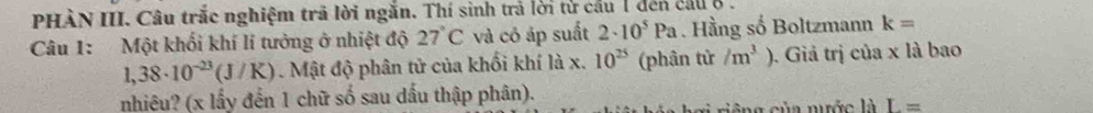 PHÀN III. Câu trắc nghiệm trã lời ngắn. Thí sinh trả lời từ cầu 1 đến cầu ở . 
Câu 1: Một khối khí lí tưởng ở nhiệt độ 27°C và có áp suất 2· 10^5Pa. Hầng số Boltzmann k=
1,38· 10^(-23)(J/K). Mật độ phân tử của khối khí là x. 10^(25) (phân tử /m^3°. Giá trị của x là bao 
nhiêu? (x lấy đến 1 chữ số sau dấu thập phân). 
a nớc là L=