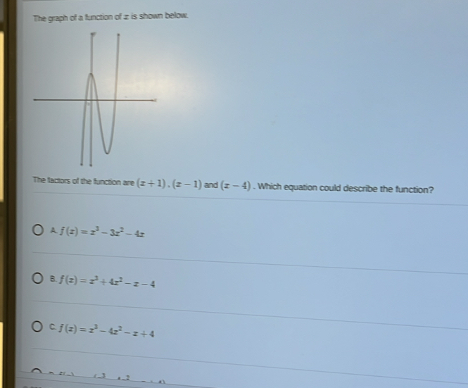 The graph of a function of z is shown below.
The factors of the function are (x+1), (x-1) and (x-4). Which equation could describe the function?
A f(x)=x^3-3x^2-4x
B. f(x)=x^3+4x^2-x-4
C. f(x)=x^3-4x^2-x+4
3 a 2