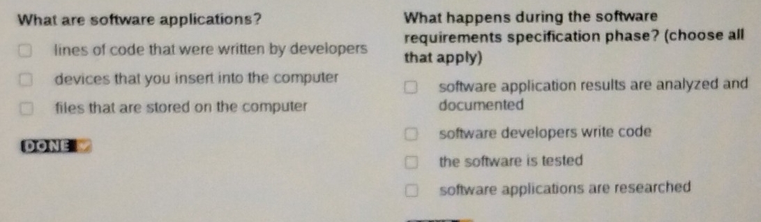 What are software applications? What happens during the software
requirements specification phase? (choose all
lines of code that were written by developers that apply)
devices that you insert into the computer
software application results are analyzed and
files that are stored on the computer documented
software developers write code
DONEL
the software is tested
software applications are researched