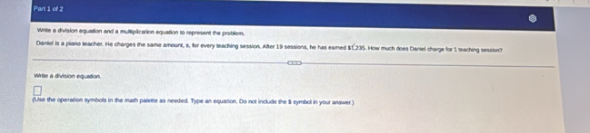 Write a division equation and a multiplication equation to represent the problem. 
Daniel is a piano teacher. He charges the same amount, s, for every teaching session. After 19 sessions, he has eamed st235. How much does Daniel charge for 1 teaching session? 
Write a division equation. 
(Use the operation symbols in the math palette as needed. Type an equation. Do not include the S symbol in your answer)